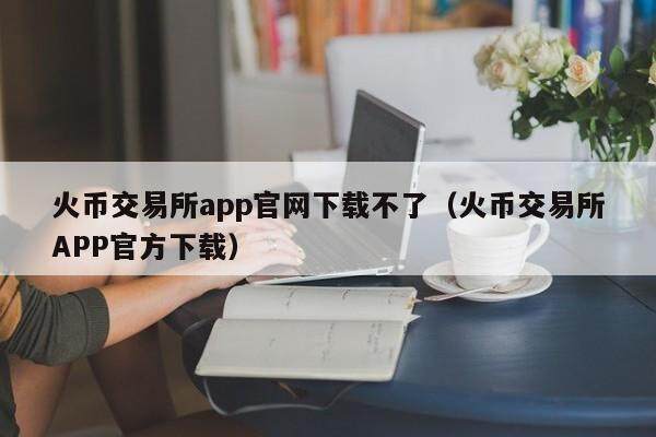 火币交易所app官网下载不了（火币交易所APP官方下载）-第1张图片-欧易下载