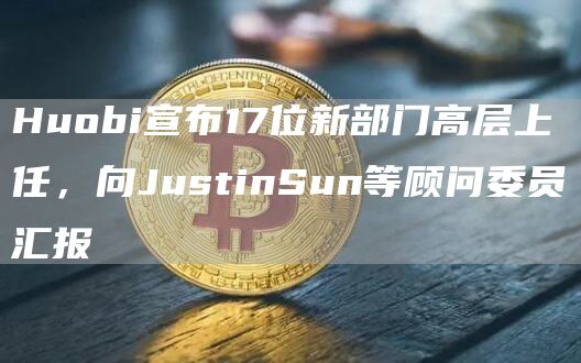 Huobi宣布17位新部门高层上任，向JustinSun等顾问委员汇报1