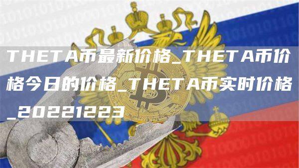 THETA币最新价格_THETA币价格今日的价格_THETA币实时价格_20221223-第1张图片-欧意下载