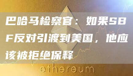 巴哈马检察官：如果SBF反对引渡到美国，他应该被拒绝保释1