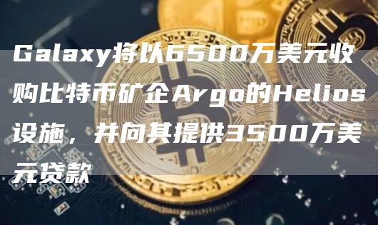 Galaxy将以6500万美元收购比特币矿企Argo的Helios设施，并向其提供3500万美元贷款1