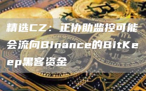 精选CZ：正协助监控可能会流向Binance的BitKeep黑客资金1