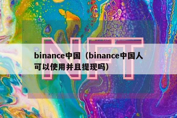 binance中国（binance中国人可以使用并且提现吗）-第1张图片-交易所