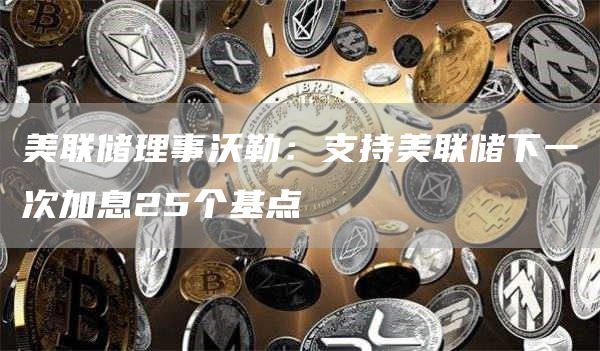 美联储理事沃勒：支持美联储下一次加息25个基点-第1张图片-交易所